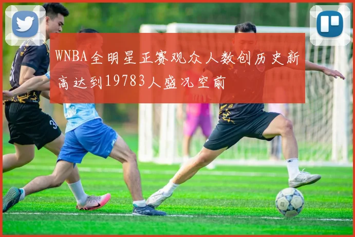 WNBA全明星正赛观众人数创历史新高达到19783人盛况空前