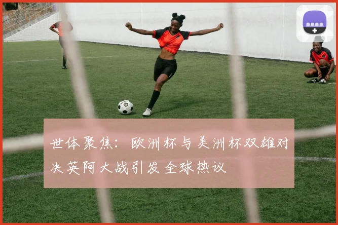 世体聚焦：欧洲杯与美洲杯双雄对决英阿大战引发全球热议
