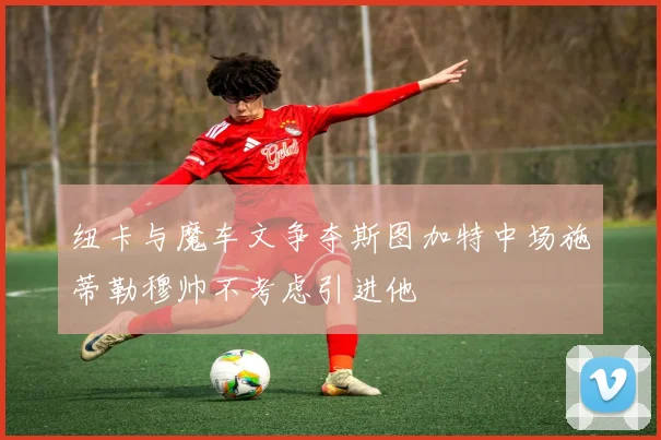 纽卡与魔车文争夺斯图加特中场施蒂勒穆帅不考虑引进他