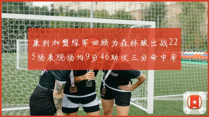 康利加盟绿军回顾为森林狼出战225场表现场均9分46助攻三分命中率412