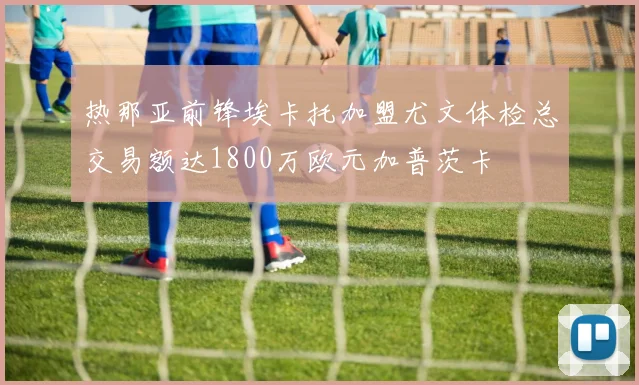 热那亚前锋埃卡托加盟尤文体检总交易额达1800万欧元加普茨卡