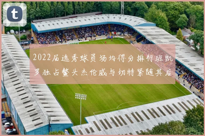 2022届选秀球员场均得分排行班凯罗独占鳌头杰伦威与切特紧随其后