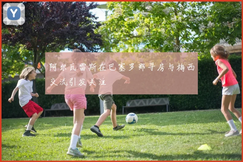 阿尔瓦雷斯在巴塞罗那寻房与梅西交流引发关注