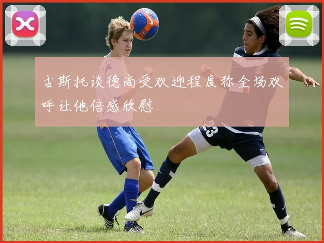 古斯托谈德尚受欢迎程度称全场欢呼让他倍感欣慰