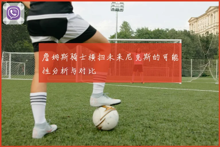 詹姆斯骑士横扫未来尼克斯的可能性分析与对比