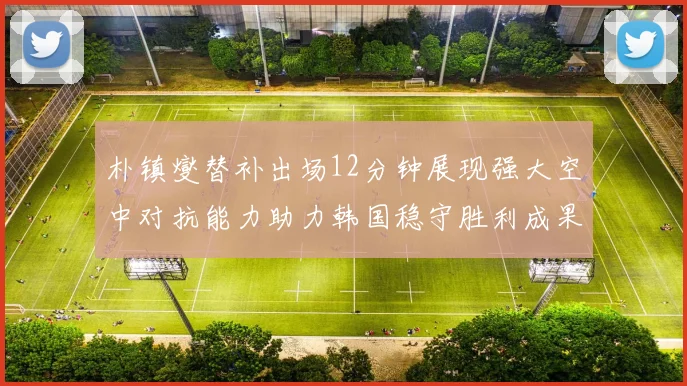 朴镇燮替补出场12分钟展现强大空中对抗能力助力韩国稳守胜利成果