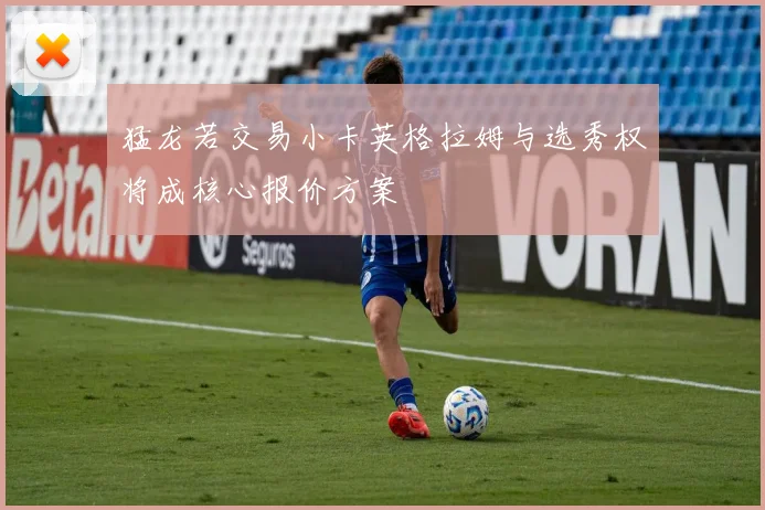 猛龙若交易小卡英格拉姆与选秀权将成核心报价方案