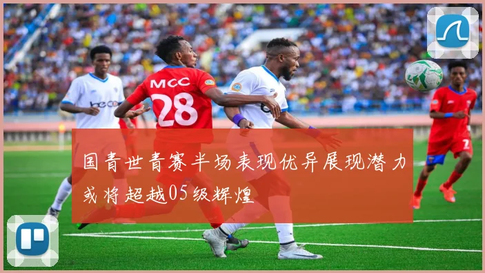 国青世青赛半场表现优异展现潜力或将超越05级辉煌