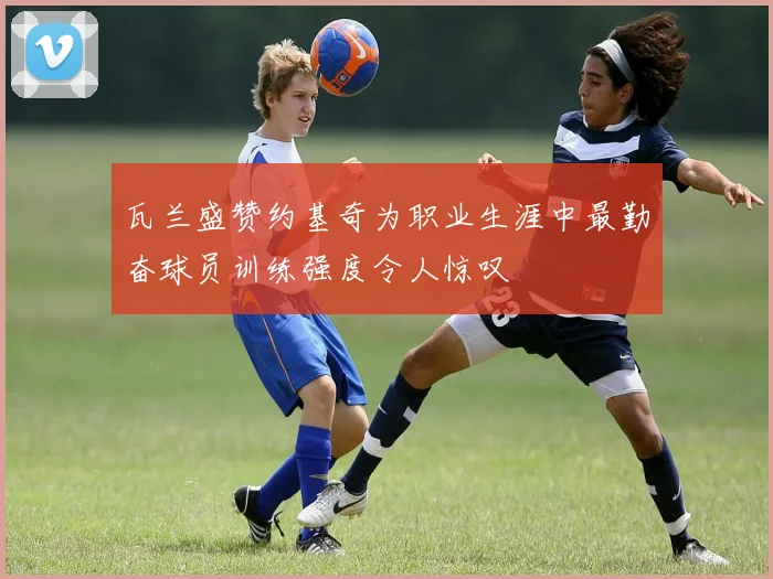 瓦兰盛赞约基奇为职业生涯中最勤奋球员训练强度令人惊叹