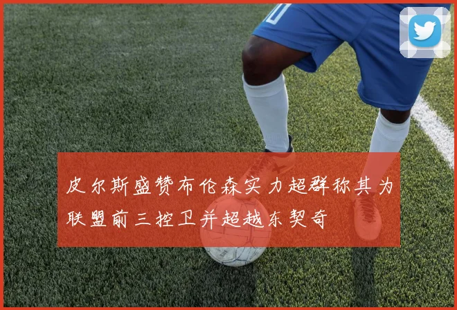 皮尔斯盛赞布伦森实力超群称其为联盟前三控卫并超越东契奇