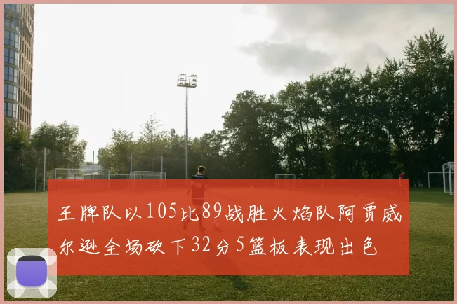 王牌队以105比89战胜火焰队阿贾威尔逊全场砍下32分5篮板表现出色