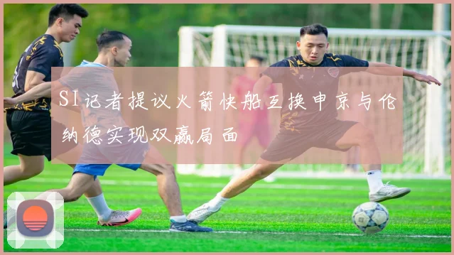 SI记者提议火箭快船互换申京与伦纳德实现双赢局面